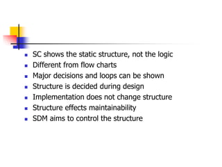  SC shows the static structure, not the logic
 Different from flow charts
 Major decisions and loops can be shown
 Structure is decided during design
 Implementation does not change structure
 Structure effects maintainability
 SDM aims to control the structure
 