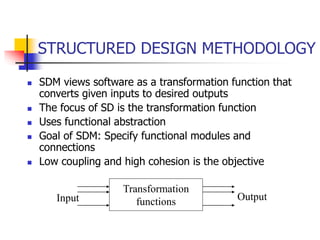 STRUCTURED DESIGN METHODOLOGY
 SDM views software as a transformation function that
converts given inputs to desired outputs
 The focus of SD is the transformation function
 Uses functional abstraction
 Goal of SDM: Specify functional modules and
connections
 Low coupling and high cohesion is the objective
Transformation
functions
Input Output
 