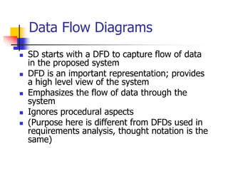Data Flow Diagrams
 SD starts with a DFD to capture flow of data
in the proposed system
 DFD is an important representation; provides
a high level view of the system
 Emphasizes the flow of data through the
system
 Ignores procedural aspects
 (Purpose here is different from DFDs used in
requirements analysis, thought notation is the
same)
 