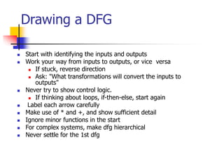 Drawing a DFG
 Start with identifying the inputs and outputs
 Work your way from inputs to outputs, or vice versa
 If stuck, reverse direction
 Ask: "What transformations will convert the inputs to
outputs"
 Never try to show control logic.
 If thinking about loops, if-then-else, start again
 Label each arrow carefully
 Make use of * and +, and show sufficient detail
 Ignore minor functions in the start
 For complex systems, make dfg hierarchical
 Never settle for the 1st dfg
 