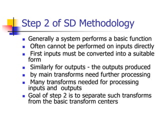 Step 2 of SD Methodology
 Generally a system performs a basic function
 Often cannot be performed on inputs directly
 First inputs must be converted into a suitable
form
 Similarly for outputs - the outputs produced
 by main transforms need further processing
 Many transforms needed for processing
inputs and outputs
 Goal of step 2 is to separate such transforms
from the basic transform centers
 