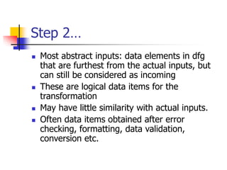 Step 2…
 Most abstract inputs: data elements in dfg
that are furthest from the actual inputs, but
can still be considered as incoming
 These are logical data items for the
transformation
 May have little similarity with actual inputs.
 Often data items obtained after error
checking, formatting, data validation,
conversion etc.
 