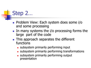 Step 2…
 Problem View: Each system does some i/o
and some processing
 In many systems the i/o processing forms the
large part of the code
 This approach separates the different
functions
 subsystem primarily performing input
 subsystem primarily performing transformations
 subsystem primarily performing output
presentation
 