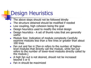 Design Heuristics
 The above steps should not be followed blindly
 The structure obtained should be modified if needed
 Low coupling, high cohesion being the goal
 Design heuristics used to modify the initial design
 Design heuristics - A set of thumb rules that are generally
useful
 Module Size: Indication of module complexity Carefully
examine modules less than a few lines or greater than about
100 lines
 Fan out and fan in [Fan-in refers to the number of higher-
level modules that directly call the module, while fan-out
refers to the number of lower-level modules directly called by
the module.]
 A high fan out is not desired, should not be increased
beyond 5 or 6
 Fan in should be maximized
 