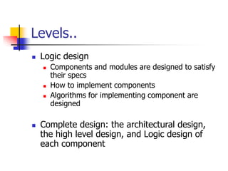 Levels..
 Logic design
 Components and modules are designed to satisfy
their specs
 How to implement components
 Algorithms for implementing component are
designed
 Complete design: the architectural design,
the high level design, and Logic design of
each component
 