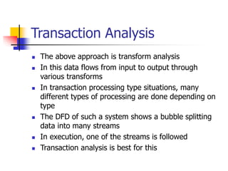 Transaction Analysis
 The above approach is transform analysis
 In this data flows from input to output through
various transforms
 In transaction processing type situations, many
different types of processing are done depending on
type
 The DFD of such a system shows a bubble splitting
data into many streams
 In execution, one of the streams is followed
 Transaction analysis is best for this
 