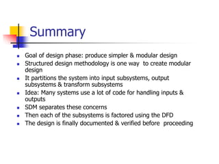 Summary
 Goal of design phase: produce simpler & modular design
 Structured design methodology is one way to create modular
design
 It partitions the system into input subsystems, output
subsystems & transform subsystems
 Idea: Many systems use a lot of code for handling inputs &
outputs
 SDM separates these concerns
 Then each of the subsystems is factored using the DFD
 The design is finally documented & verified before proceeding
 
