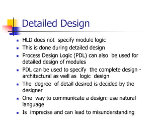 Detailed Design
 HLD does not specify module logic
 This is done during detailed design
 Process Design Logic (PDL) can also be used for
detailed design of modules
 PDL can be used to specify the complete design -
architectural as well as logic design
 The degree of detail desired is decided by the
designer
 One way to communicate a design: use natural
language
 Is imprecise and can lead to misunderstanding
 