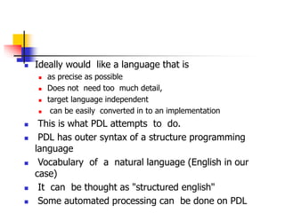  Ideally would like a language that is
 as precise as possible
 Does not need too much detail,
 target language independent
 can be easily converted in to an implementation
 This is what PDL attempts to do.
 PDL has outer syntax of a structure programming
language
 Vocabulary of a natural language (English in our
case)
 It can be thought as "structured english"
 Some automated processing can be done on PDL
 