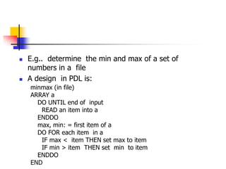  E.g.. determine the min and max of a set of
numbers in a file
 A design in PDL is:
minmax (in file)
ARRAY a
DO UNTIL end of input
READ an item into a
ENDDO
max, min: = first item of a
DO FOR each item in a
IF max < item THEN set max to item
IF min > item THEN set min to item
ENDDO
END
 