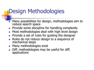 Design Methodologies
 Many possibilities for design, methodologies aim to
reduce search space
 Provide some discipline for handling complexity
 Most methodologies deal with high level design
 Provide a set of rules for guiding the designer
 Rules do not reduce design to a sequence of
mechanical steps
 Many methodologies exist
 Diff. methodologies may be useful for diff.
applications
 