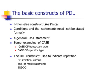 The basic constructs of PDL
 if-then-else construct Like Pascal
 Conditions and the statements need not be stated
formally
 A general CASE statement
 Some examples of CASE
 CASE OF transaction type
 CASE OF operator type
 The DO construct: used to indicate repetition
DO iteration criteria
one or more statements
ENDDO
 