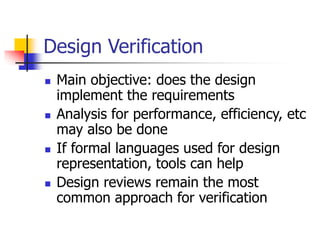 Design Verification
 Main objective: does the design
implement the requirements
 Analysis for performance, efficiency, etc
may also be done
 If formal languages used for design
representation, tools can help
 Design reviews remain the most
common approach for verification
 
