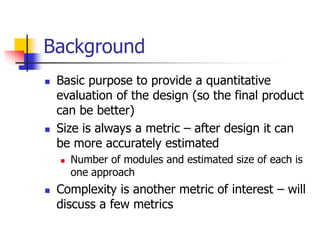 Background
 Basic purpose to provide a quantitative
evaluation of the design (so the final product
can be better)
 Size is always a metric – after design it can
be more accurately estimated
 Number of modules and estimated size of each is
one approach
 Complexity is another metric of interest – will
discuss a few metrics
 