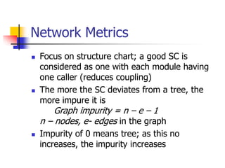 Network Metrics
 Focus on structure chart; a good SC is
considered as one with each module having
one caller (reduces coupling)
 The more the SC deviates from a tree, the
more impure it is
Graph impurity = n – e – 1
n – nodes, e- edges in the graph
 Impurity of 0 means tree; as this no
increases, the impurity increases
 