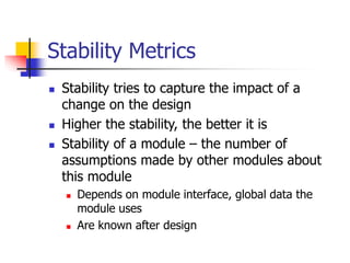 Stability Metrics
 Stability tries to capture the impact of a
change on the design
 Higher the stability, the better it is
 Stability of a module – the number of
assumptions made by other modules about
this module
 Depends on module interface, global data the
module uses
 Are known after design
 