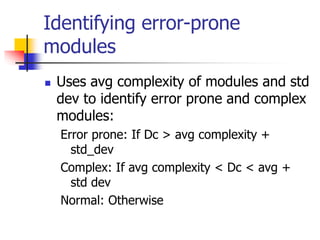 Identifying error-prone
modules
 Uses avg complexity of modules and std
dev to identify error prone and complex
modules:
Error prone: If Dc > avg complexity +
std_dev
Complex: If avg complexity < Dc < avg +
std dev
Normal: Otherwise
 