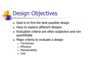 Design Objectives
 Goal is to find the best possible design
 Have to explore different designs
 Evaluation criteria are often subjective and non
quantifiable
 Major criteria to evaluate a design
 Correctness
 Efficiency
 Maintainability
 Cost
 