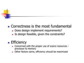  Correctness is the most fundamental
 Does design implement requirements?
 Is design feasible, given the constraints?
 Efficiency
 Concerned with the proper use of scarce resources -
processor & memory
 Other factors same, efficiency should be maximized
 