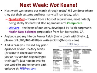 Next Week: Not Keane!
• Next week we resume our march through today’ HIS vendors: where
  they got their systems and how many still run today, with:
   – QuadraMed – formed from a host of acquisitions, most notably
     being Shelly Dorenfest & Ron Apprahamian’s Compucare.
   – UltiCare – the heart of our story, developed by Ralph Korpman’s
     Health Data Sciences corporation from San Bernadino, CA.
• Anybody got any info on Ron or Ralph (I’m in touch with Shelly…),
  please call (505/466-4958) or write (vciotti@hispros.com)
• And in case you missed any prior
  episodes of our HIS-tory series
  (or want to check out where
  you’re HIS vendor originally got
  their stuff), just hop on over to
  our web site and enjoy any past
  episode at: HISPros.com
 