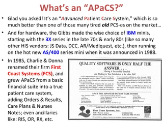 What’s an “APaCS?”
• Glad you asked! It’s an “Advanced Patient Care System,” which is so
  much better than one of those many tired old PCS-es on the market…
• And for hardware, the Gibbs made the wise choice of IBM minis,
  starting with the 3X series in the late 70s & early 80s (like so many
  other HIS vendors: JS Data, DCC, AR/Mediquest, etc.), then running
  on the hot new AS/400 series mini when it was announced in 1988.
• In 1985, Charlie & Donna
  renamed their firm First
  Coast Systems (FCS), and
  grew APaCS from a basic
  financial suite into a true
  patient care system,
  adding Orders & Results,
  Care Plans & Nurses
  Notes; even ancillaries
  like: RIS, OR, RX, etc.
 