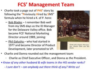 FCS’ Management Team
• Charlie took a page out of PHS’ story by
  following the “Previously Hired by SMS”
  formula when he hired a K. of P. hero:
   – Bob Blades – I remember Bob well
      from my SMS days as the ID Manager
      for the Delaware Valley office. Bob
      became FCS’ National Marketing
      Director around 1989, joining:
   – Phil Galusha – who had started in
      1977 and became Director of Product
      Development, later promoted to VP.
• Charlie and Donna rounded out the management team:
   - Charlie as Chief Executive Officer, and Donna as the President.
• Know of any other husband & wife teams in the HIS vendor ranks?
   - I sure don’t – can anybody out there think of any? Write us!
 