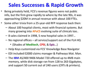 Sales Successes & Rapid Growth
• Being privately held, FCS’s revenue figures were not public
  info, but the firm grew rapidly to where by the late 90s, it was
  approaching $20M in annual revenue with about 100 FTEs.
• Some other trivia from a 25-year-old RFP response back then:
   – About 100 hospital clients, most with financial systems. But
     many growing into APaCS evolving suite of clinicals too..
   – 8 sales claimed in 1998, 5 new hospital sales in 1997…
   – No regional offices – all service/support out of the FLA HQ
       • (Shades of Meditech, CPSI, & Epic…)
   – Help Keys customized via FCS’ Knowledge Base Navigator
   – EDI included E2000 claims manager & Pathways Mat. Man.
   – The IBM AS/400 9406 Model 720 offered up to 4MB main
     memory, while disk storage ran from 128 to 263 Gigabytes,
     and support 50 current out of 240 users (CRTs & printers).
 