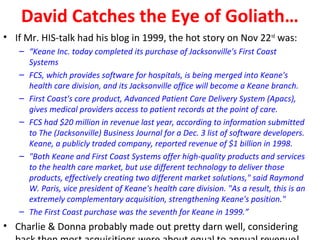 David Catches the Eye of Goliath…
• If Mr. HIS-talk had his blog in 1999, the hot story on Nov 22nd was:
   – “Keane Inc. today completed its purchase of Jacksonville's First Coast
     Systems
   – FCS, which provides software for hospitals, is being merged into Keane's
     health care division, and its Jacksonville office will become a Keane branch.
   – First Coast's core product, Advanced Patient Care Delivery System (Apacs),
     gives medical providers access to patient records at the point of care.
   – FCS had $20 million in revenue last year, according to information submitted
     to The (Jacksonville) Business Journal for a Dec. 3 list of software developers.
     Keane, a publicly traded company, reported revenue of $1 billion in 1998.
   – "Both Keane and First Coast Systems offer high-quality products and services
     to the health care market, but use different technology to deliver those
     products, effectively creating two different market solutions," said Raymond
     W. Paris, vice president of Keane's health care division. "As a result, this is an
     extremely complementary acquisition, strengthening Keane's position."
   – The First Coast purchase was the seventh for Keane in 1999.”
• Charlie & Donna probably made out pretty darn well, considering
 