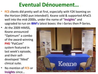 Eventual Dénouement…
• FCS clients did pretty well at first, especially with Y2K looming on
  the Horizon (HBO pun intended!). Keane sold & supported APaCS
  well into the mid-2000s, under the name of “Insights” and
  upgraded to run on IBM’s latest boxes: the i-Series then P-Series.
• At the 2009 HIMSS,
  Keane announced
  “Optimum” a combo
  of the award-winning
  PHS “PatCom”
  system featured in
  last week’s episode,
  and their self-
  developed “iMed”
  clinical suite.
• No mention of FCS or
  Insights since…
 