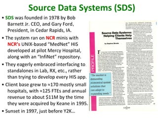 Source Data Systems (SDS)
• SDS was founded in 1978 by Bob
   Barnett Jr. CEO, and Gary Ford,
   President, in Cedar Rapids, IA.
• The system ran on NCR minis with
   NCR’s UNIX-based “MedNet” HIS
   developed at pilot Mercy Hospital,
   along with an “InfiNet” repository.
• They eagerly embraced interfacing to
   standalones in Lab, RX, etc., rather
   than trying to develop every HIS app.
• Client base grew to ≈170 mostly small
   hospitals, with ≈125 FTEs and annual
   revenue to about $11M by the time
   they were acquired by Keane in 1995.
• Sunset in 1997, just before Y2K…
 