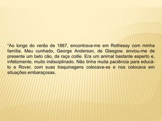 “Ao longo do verão de 1887, encontrava-me em Rothesay com minha
família. Meu cunhado, George Anderson, de Glasgow, enviou-me de
presente um belo cão, da raça collie. Era um animal bastante esperto e,
infelizmente, muito indisciplinado. Não tinha muita paciência para educá-
lo e Rover, com suas traquinagens colocava-se e nos colocava em
situações embaraçosas.
 