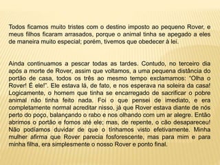 Todos ficamos muito tristes com o destino imposto ao pequeno Rover, e
meus filhos ficaram arrasados, porque o animal tinha se apegado a eles
de maneira muito especial; porém, tivemos que obedecer à lei.
Ainda continuamos a pescar todas as tardes. Contudo, no terceiro dia
após a morte de Rover, assim que voltamos, a uma pequena distância do
portão de casa, todos os três ao mesmo tempo exclamamos: “Olha o
Rover! É ele!”. Ele estava lá, de fato, e nos esperava na soleira da casa!
Logicamente, o homem que tinha se encarregado de sacrificar o pobre
animal não tinha feito nada. Foi o que pensei de imediato, e era
completamente normal acreditar nisso, já que Rover estava diante de nós
perto do poço, balançando o rabo e nos olhando com um ar alegre. Então
abrimos o portão e fomos até ele; mas, de repente, o cão desapareceu!
Não podíamos duvidar de que o tínhamos visto efetivamente. Minha
mulher afirma que Rover parecia fosforescente, mas para mim e para
minha filha, era simplesmente o nosso Rover e ponto final.
 