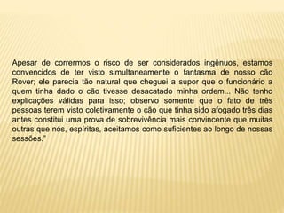 Apesar de corrermos o risco de ser considerados ingênuos, estamos
convencidos de ter visto simultaneamente o fantasma de nosso cão
Rover; ele parecia tão natural que cheguei a supor que o funcionário a
quem tinha dado o cão tivesse desacatado minha ordem... Não tenho
explicações válidas para isso; observo somente que o fato de três
pessoas terem visto coletivamente o cão que tinha sido afogado três dias
antes constitui uma prova de sobrevivência mais convincente que muitas
outras que nós, espíritas, aceitamos como suficientes ao longo de nossas
sessões.”
 