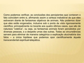 Como podemos verificar, as conclusões dos percipientes que contaram o
fato coincidem entre si, afirmando assim a certeza inabalável de que eles
estiveram diante de fantasmas objetivos de animais. Não podemos dizer
que eles estão enganados, inclusive sob o ponto de vista rigorosamente
científico; principalmente no tocante aos quatro últimos casos, que são de
natureza “coletiva”, ou seja, os fantasmas animais foram percebidos por
diversas pessoas, e a despeito umas das outras. Todas as circunstâncias
servem para eliminar de maneira categórica a explicação alucinatória dos
fatos – a única hipótese que podemos opor cientificamente àquela
transcendental espiritual-telepática.
 