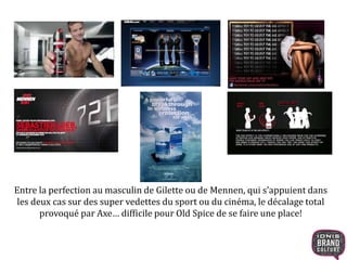 Entre la perfection au masculin de Gilette ou de Mennen, qui s’appuient dans
les deux cas sur des super vedettes du sport ou du cinéma, le décalage total
provoqué par Axe… difficile pour Old Spice de se faire une place!
 