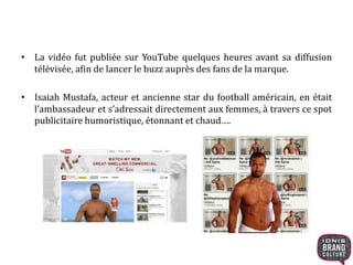 • La vidéo fut publiée sur YouTube quelques heures avant sa diffusion
télévisée, afin de lancer le buzz auprès des fans de la marque.
• Isaiah Mustafa, acteur et ancienne star du football américain, en était
l’ambassadeur et s’adressait directement aux femmes, à travers ce spot
publicitaire humoristique, étonnant et chaud….
 