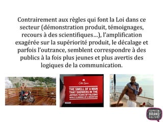 Contrairement aux règles qui font la Loi dans ce
secteur (démonstration produit, témoignages,
recours à des scientifiques…), l’amplification
exagérée sur la supériorité produit, le décalage et
parfois l’outrance, semblent correspondre à des
publics à la fois plus jeunes et plus avertis des
logiques de la communication.
 