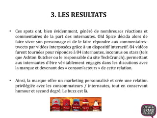 3. LES RESULTATS
• Ces spots ont, bien évidemment, généré de nombreuses réactions et
commentaires de la part des internautes. Old Spice décida alors de
faire vivre son personnage et de le faire répondre aux commentaires-
tweets par vidéos interposées grâce à un dispositif interactif. 84 vidéos
furent tournées pour répondre à 84 internautes, inconnus ou stars (tels
que Ashton Kutcher ou le responsable du site TechCrunch), permettant
aux internautes d’être véritablement engagés dans les discutions avec
la marque et devenant des « consom’acteurs » de cette relation.
• Ainsi, la marque offre un marketing personnalisé et crée une relation
privilégiée avec les consommateurs / internautes, tout en conservant
humour et second degré. Le buzz est là.
 