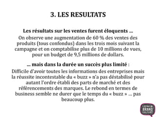 3. LES RESULTATS
Les résultats sur les ventes furent éloquents …
On observe une augmentation de 60 % des ventes des
produits (tous confondus) dans les trois mois suivant la
campagne et on comptabilise plus de 10 millions de vues,
pour un budget de 9,5 millions de dollars.
… mais dans la durée un succès plus limité :
Difficile d’avoir toutes les informations des entreprises mais
la réussite incontestable du « buzz » n’a pas déstabilisé pour
autant l’ordre établi des parts de marché et des
référencements des marques. Le rebond en termes de
business semble ne durer que le temps du « buzz » … pas
beaucoup plus.
 