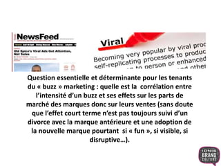 Question essentielle et déterminante pour les tenants
du « buzz » marketing : quelle est la corrélation entre
l’intensité d’un buzz et ses effets sur les parts de
marché des marques donc sur leurs ventes (sans doute
que l’effet court terme n’est pas toujours suivi d’un
divorce avec la marque antérieure et une adoption de
la nouvelle marque pourtant si « fun », si visible, si
disruptive…).
 