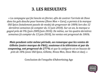 3. LES RESULTATS
« La campagne qui fut lancée en février, afin de contrer l’arrivée de Dove
dans les gels douche pour homme (Dove Men + Care), a permis à la marque
Old Spice (totalement passée de mode) de progresser de 100% lors des 12
dernières semaines (à compter du 13 juin 2010). Sur un an, la marque a
gagné près de 9% (juin 2009/juin 2010). De même, sur les quatre dernières
semaines (à compter du 13 juin 2010), les ventes ont progressé de 106%.
Mais pendant cette même période, on remarque que les ventes de
Gillette (autre marque de P&G), soutenue à la télévision et par du
couponing, ont progressé de 277% et que la catégorie est en hausse de
près de 18% (avec Old Spice, Gillette, Nivea Men, Dove Men et Axe). »
Conclusion de l’enquête d’Advertising Age
 
