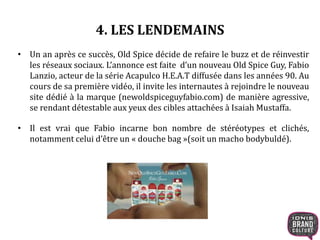 4. LES LENDEMAINS
• Un an après ce succès, Old Spice décide de refaire le buzz et de réinvestir
les réseaux sociaux. L’annonce est faite d’un nouveau Old Spice Guy, Fabio
Lanzio, acteur de la série Acapulco H.E.A.T diffusée dans les années 90. Au
cours de sa première vidéo, il invite les internautes à rejoindre le nouveau
site dédié à la marque (newoldspiceguyfabio.com) de manière agressive,
se rendant détestable aux yeux des cibles attachées à Isaiah Mustaffa.
• Il est vrai que Fabio incarne bon nombre de stéréotypes et clichés,
notamment celui d’être un « douche bag »(soit un macho bodybuldé).
 