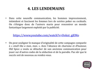 4. LES LENDEMAINS
• Dans cette nouvelle communication, les hommes impressionnent,
intimident et fascinent les femmes lors de soirées poker ou cocktails.
On s’éloigne donc de l’univers marin pour rencontrer un monde
fantastique largement exploité par la publicité.
https://www.youtube.com/watch?v=Ookxt_gjEMo
• On peut souligner le manque d’originalité de cette campagne comparée
à « smell like a man, man. ». Avec l’absence de charisme et d’humour,
Old Spice a voulu se détacher de son ancienne communication pour
jouer sur d’autres codes de la séduction et de la parodie. Pas sûr que le
succès soit de nouveau au rendez-vous.
 