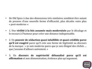 • De Old Spice à Axe des dimensions très similaires semblent être autant
de preuves d’une nouvelle forme d’efficacité, plus décalée voire plus
« post-moderne »:
• 1. Une virilité à la fois assumée mais modernisée par le décalage et
le recours à l’humour pour créer une distance indispensable.
• 2. Un pouvoir de séduction quasi infaillible et quasi crédible parce
qu’il est exagéré parce qu’il crée une forme de légitimité au discours
de la marque : « je suis moderne parce que je suis éloigné des clichés …
que j’assume d’ailleurs autrement. »
• 3. Un discours de supériorité débanalisé parce qu’il est
affirmation et non démonstration, évidence plus qu’argument.
 