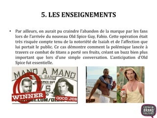 5. LES ENSEIGNEMENTS
• Par ailleurs, on aurait pu craindre l’abandon de la marque par les fans
lors de l’arrivée du nouveau Old Spice Guy, Fabio. Cette opération était
très risquée compte tenu de la notoriété de Isaiah et de l’affection que
lui portait le public. Ce cas démontre comment la polémique lancée à
travers ce combat de titans a porté ses fruits, créant un buzz bien plus
important que lors d’une simple conversation. L’anticipation d’Old
Spice fut essentielle.
 