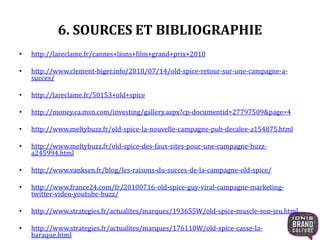 6. SOURCES ET BIBLIOGRAPHIE
• http://lareclame.fr/cannes+lions+film+grand+prix+2010
• http://www.clement-biger.info/2010/07/14/old-spice-retour-sur-une-campagne-a-
succes/
• http://lareclame.fr/50153+old+spice
• http://money.ca.msn.com/investing/gallery.aspx?cp-documentid=27797509&page=4
• http://www.meltybuzz.fr/old-spice-la-nouvelle-campagne-pub-decalee-a154875.html
• http://www.meltybuzz.fr/old-spice-des-faux-sites-pour-une-campagne-buzz-
a245994.html
• http://www.vanksen.fr/blog/les-raisons-du-succes-de-la-campagne-old-spice/
• http://www.france24.com/fr/20100716-old-spice-guy-viral-campagne-marketing-
twitter-video-youtube-buzz/
• http://www.strategies.fr/actualites/marques/193655W/old-spice-muscle-son-jeu.html
• http://www.strategies.fr/actualites/marques/176110W/old-spice-casse-la-
baraque.html
 