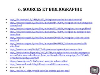 6. SOURCES ET BIBLIOGRAPHIE
• http://iletaitunepub.fr/2014/01/23/old-spice-en-mode-internetervention/
• http://www.strategies.fr/actualites/marques/141900W/old-spice-ca-vous-change-un-
homme.html
• http://www.strategies.fr/actualites/marques/232421W/old-spice-c-est-au-poil.html
• http://www.strategies.fr/actualites/marques/227398W/old-spice-au-desespoir-des-
moms.html
• http://www.strategies.fr/actualites/marques/208231W/old-spice-lache-son-chien-
loup.html
• http://www.strategies.fr/actualites/marques/166310W/la-bonne-recette-d-old-
spice.html
• http://buzz-mania.net/2011/07/old-spice-cree-la-polemique-avec-son.html
• http://www.clement-biger.info/2010/07/14/old-spice-retour-sur-une-campagne-a-
succes/?utm_source=feedburner&utm_medium=feed&utm_campaign=Feed%3A+C-
B+%28Clement-Biger.info%29
• https://www.pg.com/fr_CA/product_card/pb_oldspice.shtml
• http://www.vanksen.fr/blog/old-spice-smell-like-a-man-man/
• Mercator 2013
• http://citizenl.fr/2010/07/old-spice-les-chiffres-qui-font-mal/
 