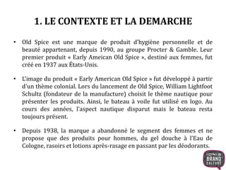 1. LE CONTEXTE ET LA DEMARCHE
• Old Spice est une marque de produit d’hygiène personnelle et de
beauté appartenant, depuis 1990, au groupe Procter & Gamble. Leur
premier produit « Early Ameican Old Spice », destiné aux femmes, fut
créé en 1937 aux États-Unis.
• L’image du produit « Early American Old Spice » fut développé à partir
d'un thème colonial. Lors du lancement de Old Spice, William Lightfoot
Schultz (fondateur de la manufacture) choisit le thème nautique pour
présenter les produits. Ainsi, le bateau à voile fut utilisé en logo. Au
cours des années, l’aspect nautique disparut mais le bateau resta
toujours présent.
• Depuis 1938, la marque a abandonné le segment des femmes et ne
propose que des produits pour hommes, du gel douche à l’Eau de
Cologne, rasoirs et lotions après-rasage en passant par les déodorants.
 