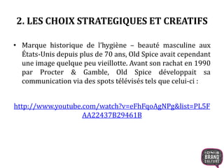 2. LES CHOIX STRATEGIQUES ET CREATIFS
• Marque historique de l’hygiène – beauté masculine aux
États-Unis depuis plus de 70 ans, Old Spice avait cependant
une image quelque peu vieillotte. Avant son rachat en 1990
par Procter & Gamble, Old Spice développait sa
communication via des spots télévisés tels que celui-ci :
http://www.youtube.com/watch?v=eFhFqoAgNPg&list=PL5F
AA22437B29461B
 