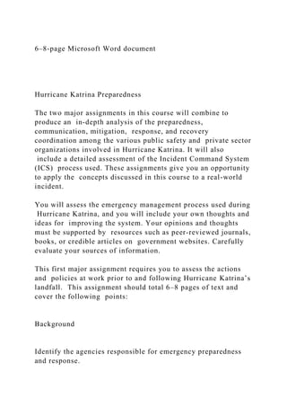 6–8-page Microsoft Word document
Hurricane Katrina Preparedness
The two major assignments in this course will combine to
produce an in-depth analysis of the preparedness,
communication, mitigation, response, and recovery
coordination among the various public safety and private sector
organizations involved in Hurricane Katrina. It will also
include a detailed assessment of the Incident Command System
(ICS) process used. These assignments give you an opportunity
to apply the concepts discussed in this course to a real-world
incident.
You will assess the emergency management process used during
Hurricane Katrina, and you will include your own thoughts and
ideas for improving the system. Your opinions and thoughts
must be supported by resources such as peer-reviewed journals,
books, or credible articles on government websites. Carefully
evaluate your sources of information.
This first major assignment requires you to assess the actions
and policies at work prior to and following Hurricane Katrina’s
landfall. This assignment should total 6–8 pages of text and
cover the following points:
Background
Identify the agencies responsible for emergency preparedness
and response.
 